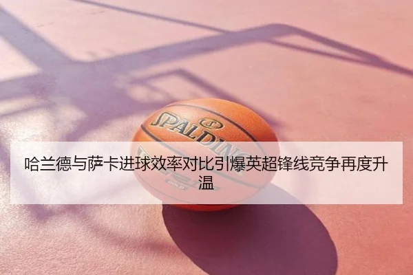 哈兰德与萨卡进球效率对比引爆英超锋线竞争再度升温