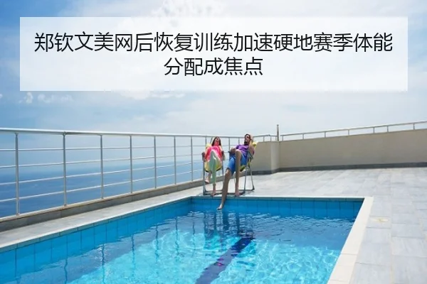 郑钦文美网后恢复训练加速硬地赛季体能分配成焦点